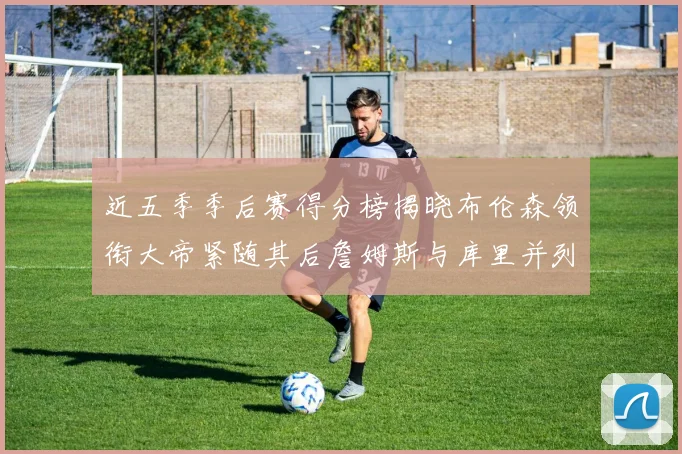 近五季季后赛得分榜揭晓布伦森领衔大帝紧随其后詹姆斯与库里并列第四