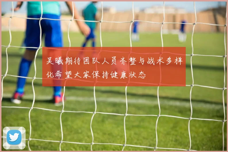 吴曦期待团队人员齐整与战术多样化希望大家保持健康状态