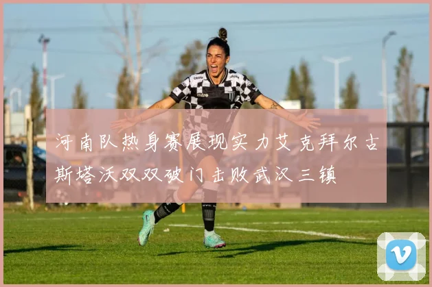 河南队热身赛展现实力艾克拜尔古斯塔沃双双破门击败武汉三镇
