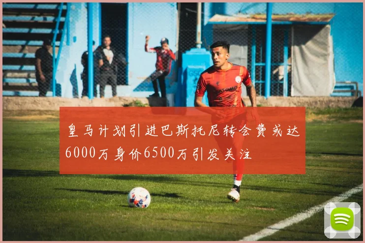 皇马计划引进巴斯托尼转会费或达6000万身价6500万引发关注