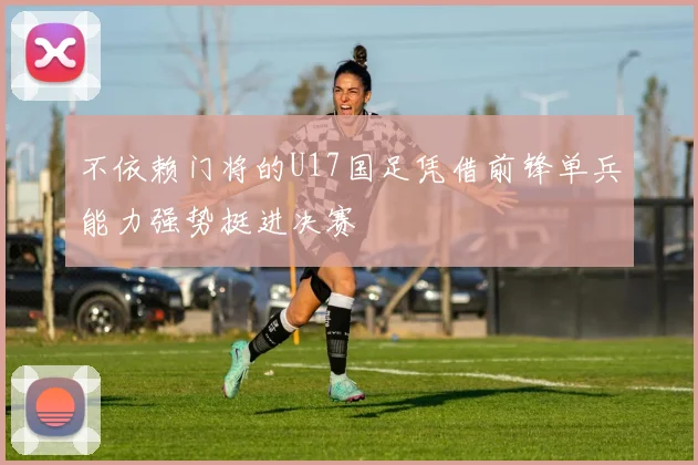 不依赖门将的U17国足凭借前锋单兵能力强势挺进决赛