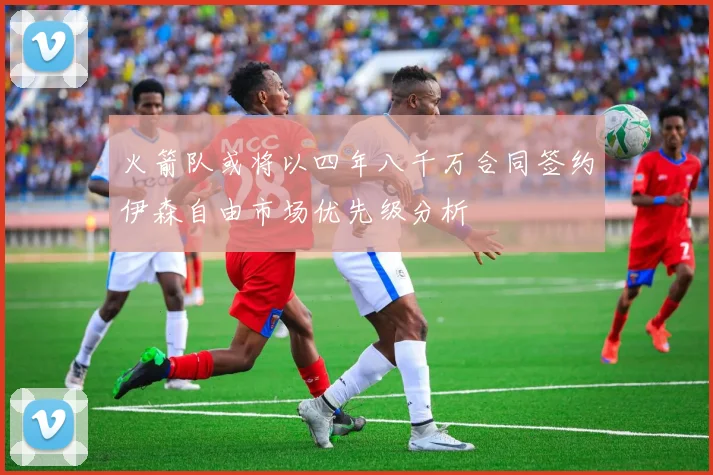 火箭队或将以四年八千万合同签约伊森自由市场优先级分析