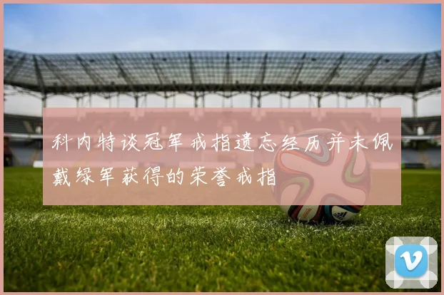 科内特谈冠军戒指遗忘经历并未佩戴绿军获得的荣誉戒指