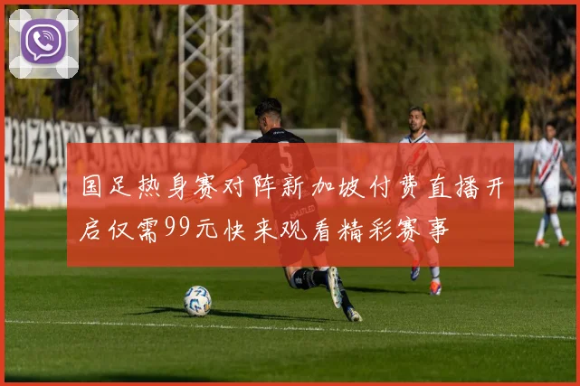 国足热身赛对阵新加坡付费直播开启仅需99元快来观看精彩赛事