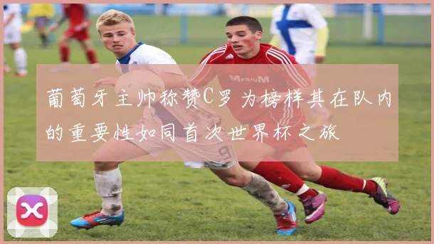 葡萄牙主帅称赞C罗为榜样其在队内的重要性如同首次世界杯之旅