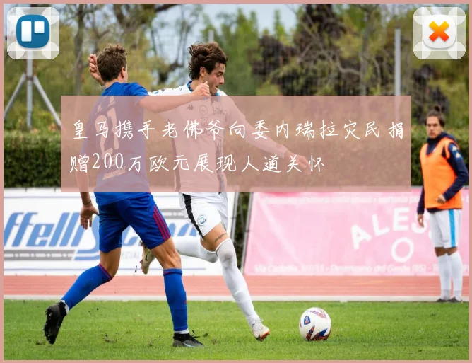 皇马携手老佛爷向委内瑞拉灾民捐赠200万欧元展现人道关怀