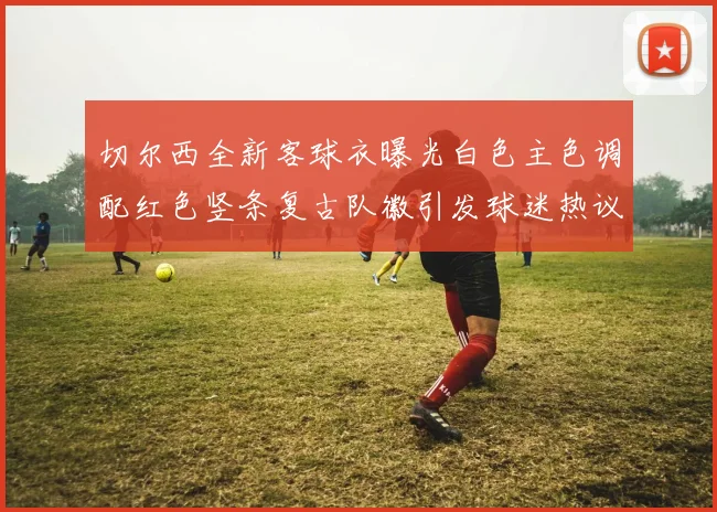 切尔西全新客球衣曝光白色主色调配红色竖条复古队徽引发球迷热议