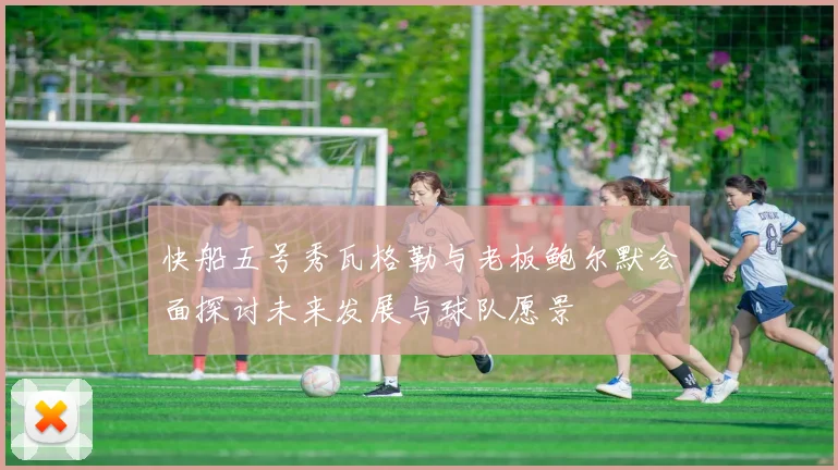 快船五号秀瓦格勒与老板鲍尔默会面探讨未来发展与球队愿景