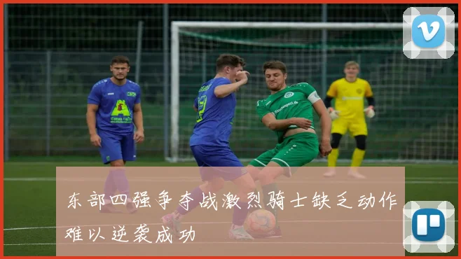 东部四强争夺战激烈骑士缺乏动作难以逆袭成功