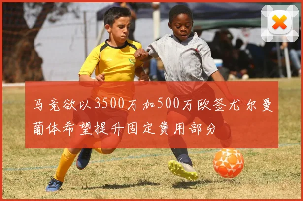 马竞欲以3500万加500万欧签尤尔曼葡体希望提升固定费用部分