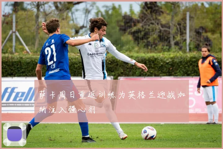 萨卡周日重返训练为英格兰迎战加纳注入强心剂