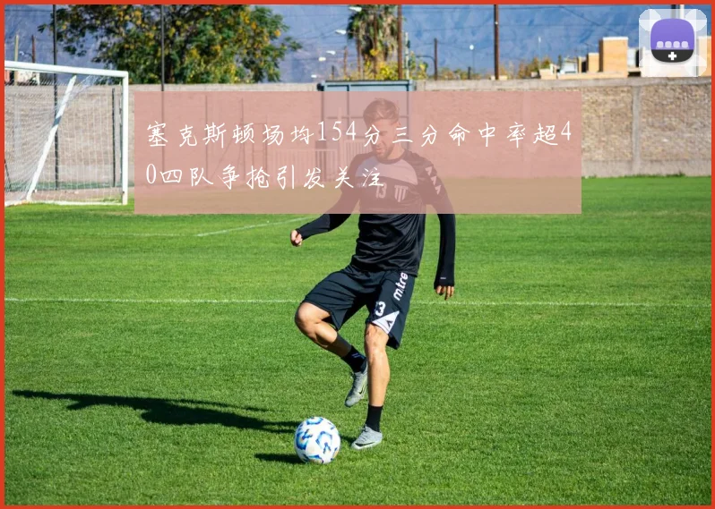 塞克斯顿场均154分三分命中率超40四队争抢引发关注