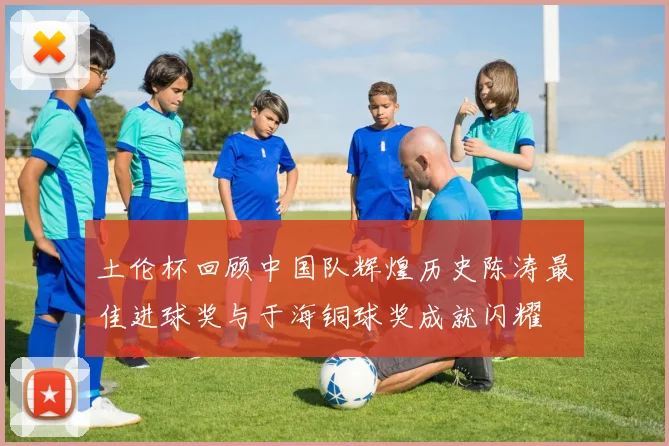 土伦杯回顾中国队辉煌历史陈涛最佳进球奖与于海铜球奖成就闪耀