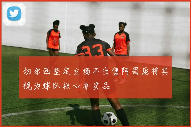 切尔西坚定立场不出售阿昌庞将其视为球队核心非卖品