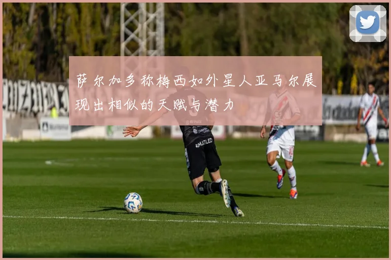 萨尔加多称梅西如外星人亚马尔展现出相似的天赋与潜力