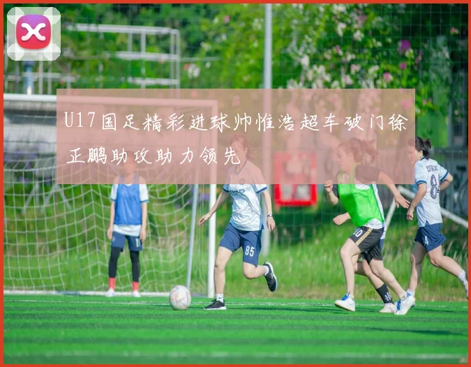 U17国足精彩进球帅惟浩超车破门徐正鹏助攻助力领先