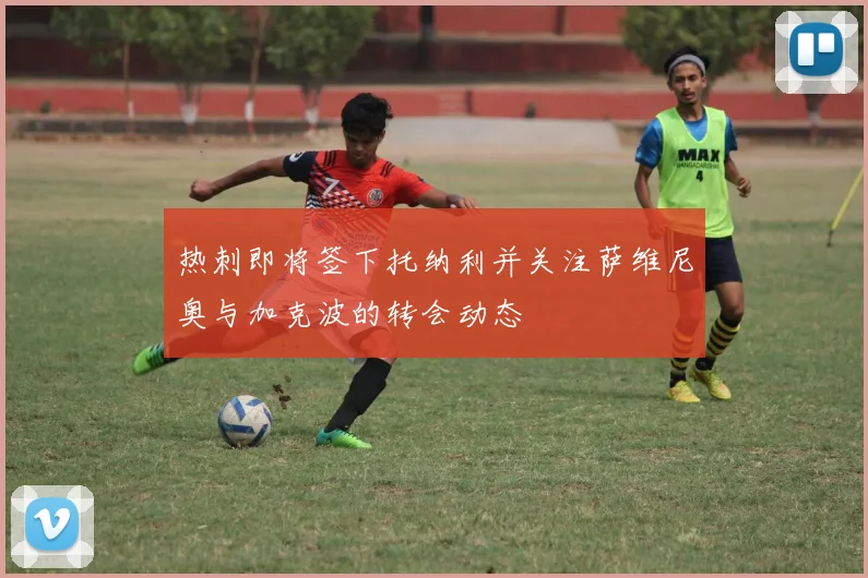 热刺即将签下托纳利并关注萨维尼奥与加克波的转会动态