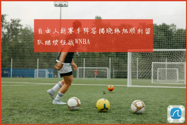 自由人新赛季阵容揭晓韩旭顺利留队继续征战WNBA