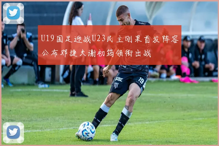 U19国足迎战U23民主刚果首发阵容公布邓捷夫谢初筠领衔出战