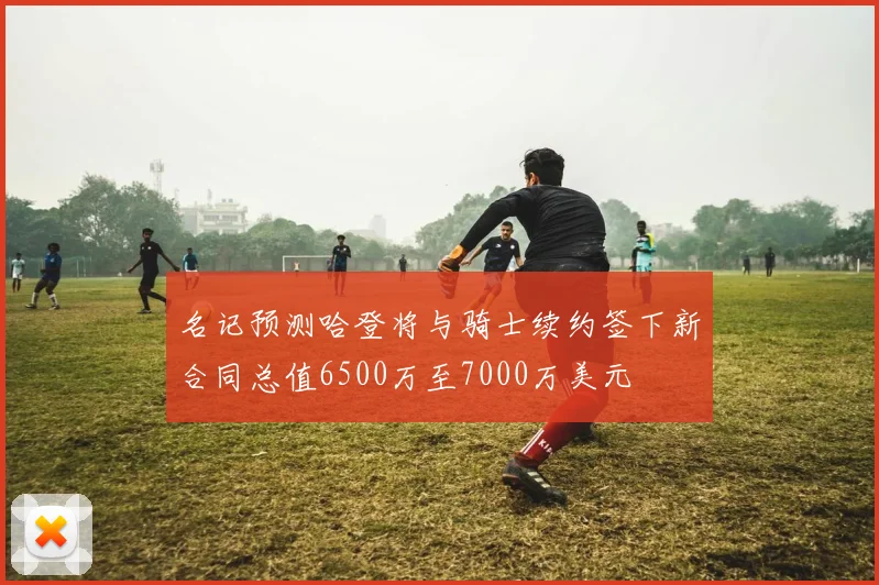 名记预测哈登将与骑士续约签下新合同总值6500万至7000万美元