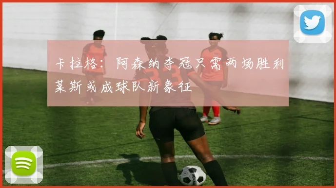 卡拉格：阿森纳夺冠只需两场胜利莱斯或成球队新象征