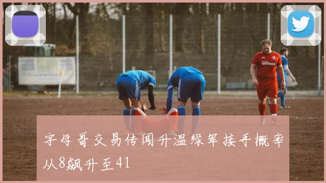 字母哥交易传闻升温绿军接手概率从8飙升至41