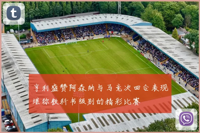 亨利盛赞阿森纳与马竞次回合表现堪称教科书级别的精彩比赛