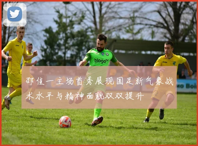 邵佳一主场首秀展现国足新气象战术水平与精神面貌双双提升