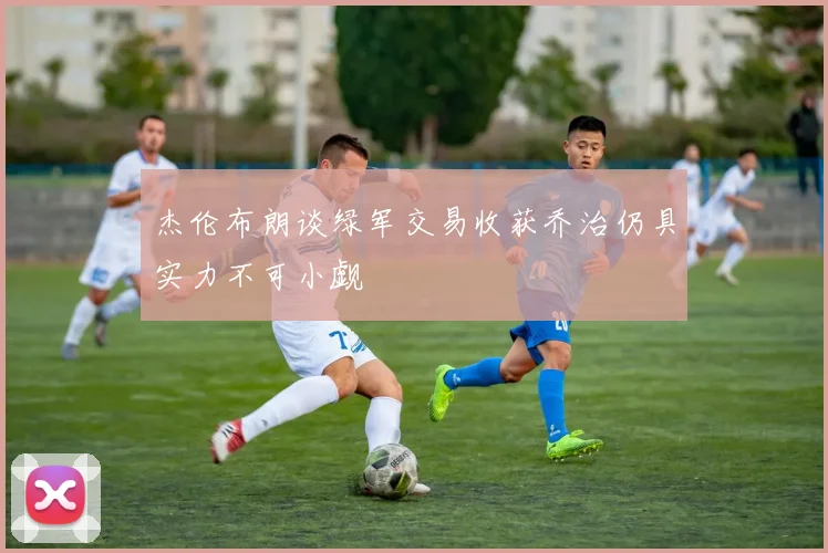 杰伦布朗谈绿军交易收获乔治仍具实力不可小觑