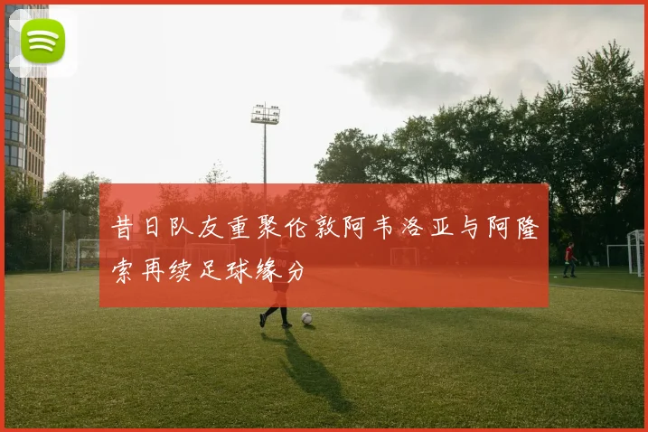 昔日队友重聚伦敦阿韦洛亚与阿隆索再续足球缘分