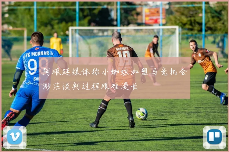 阿根廷媒体称小蜘蛛加盟马竞机会渺茫谈判过程艰难漫长