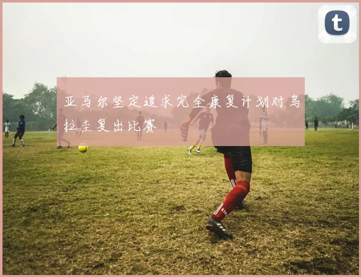 亚马尔坚定追求完全康复计划对乌拉圭复出比赛