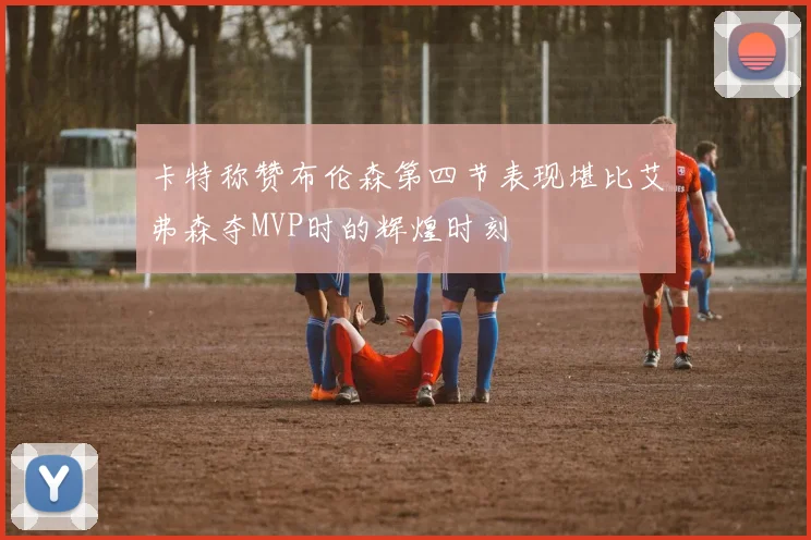 卡特称赞布伦森第四节表现堪比艾弗森夺MVP时的辉煌时刻