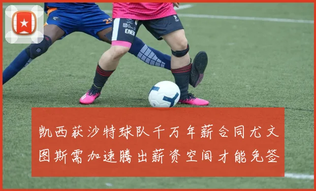 凯西获沙特球队千万年薪合同尤文图斯需加速腾出薪资空间才能免签
